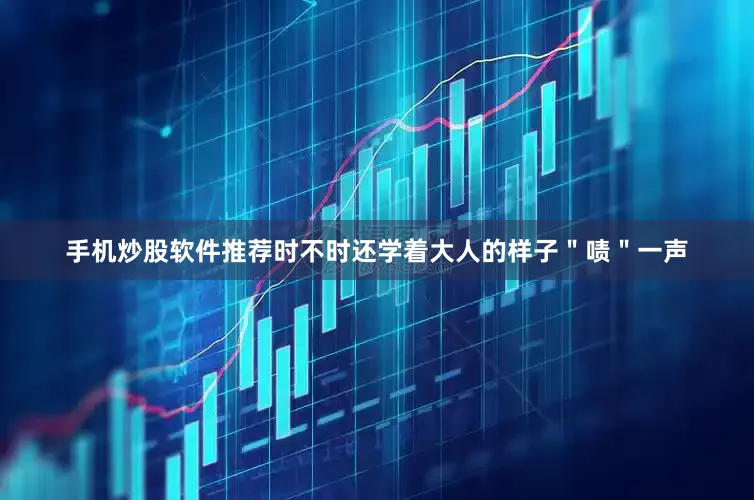 手机炒股软件推荐时不时还学着大人的样子＂啧＂一声