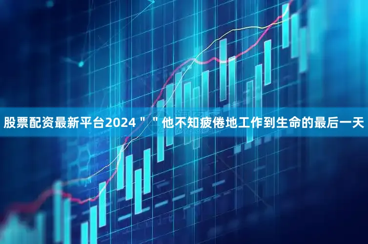 股票配资最新平台2024＂＂他不知疲倦地工作到生命的最后一天