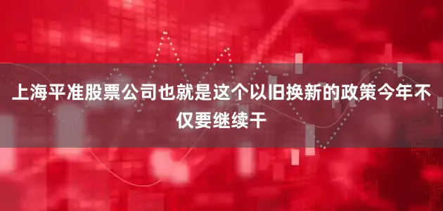 上海平准股票公司也就是这个以旧换新的政策今年不仅要继续干