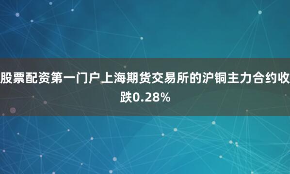 股票配资第一门户上海期货交易所的沪铜主力合约收跌0.28%