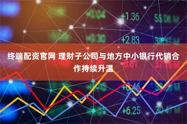 终端配资官网 理财子公司与地方中小银行代销合作持续升温