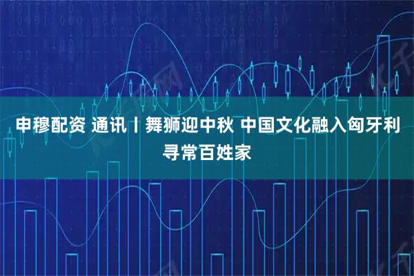申穆配资 通讯丨舞狮迎中秋 中国文化融入匈牙利寻常百姓家