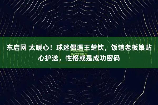 东启网 太暖心！球迷偶遇王楚钦，饭馆老板娘贴心护送，性格或是成功密码