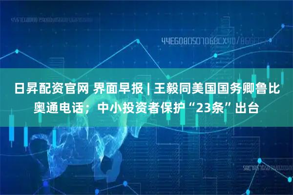 日昇配资官网 界面早报 | 王毅同美国国务卿鲁比奥通电话;中小投资者保护“23条”出台