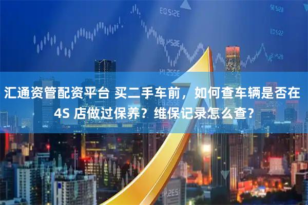 汇通资管配资平台 买二手车前，如何查车辆是否在 4S 店做过保养？维保记录怎么查？