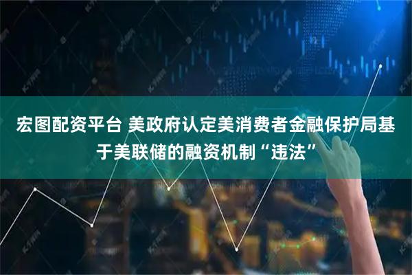 宏图配资平台 美政府认定美消费者金融保护局基于美联储的融资机制“违法”