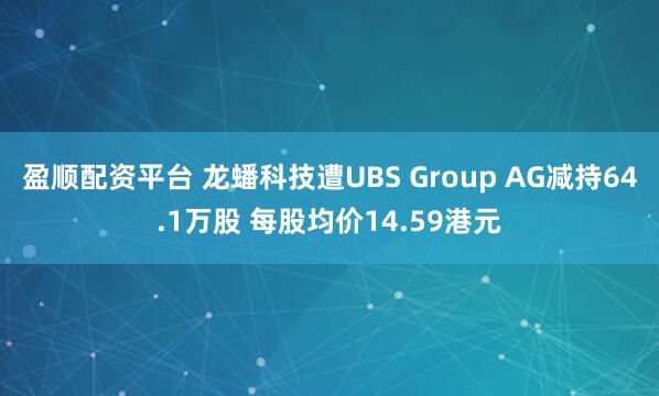 盈顺配资平台 龙蟠科技遭UBS Group AG减持64.1万股 每股均价14.59港元