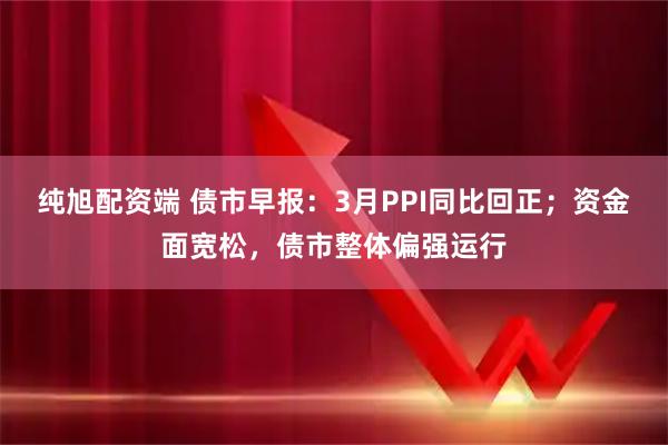纯旭配资端 债市早报:3月PPI同比回正;资金面宽松,债市整体偏强运行