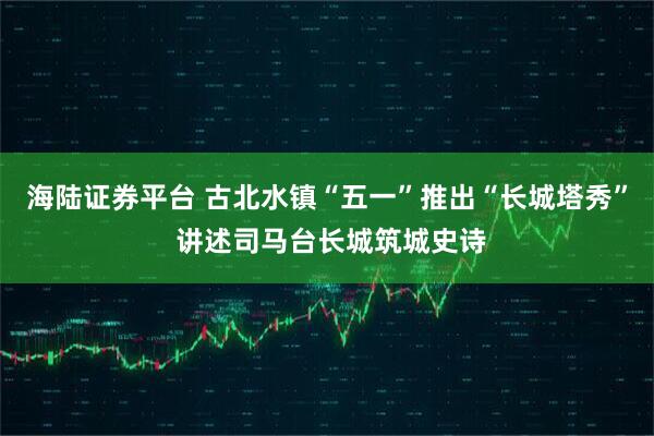 海陆证券平台 古北水镇“五一”推出“长城塔秀” 讲述司马台长城筑城史诗