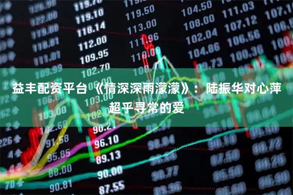 益丰配资平台 《情深深雨濛濛》：陆振华对心萍超乎寻常的爱