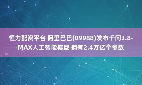 恒力配资平台 阿里巴巴(09988)发布千问3.8-MAX人工智能模型 拥有2.4万亿个参数