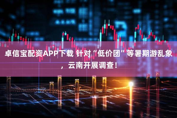 卓信宝配资APP下载 针对“低价团”等暑期游乱象，云南开展调查！