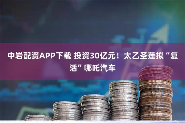 中岩配资APP下载 投资30亿元！太乙圣莲拟“复活”哪吒汽车