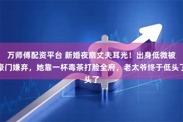 万师傅配资平台 新婚夜扇丈夫耳光！出身低微被豪门嫌弃，她靠一杯毒茶打脸全府，老太爷终于低头了