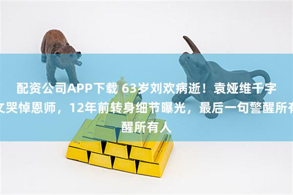 配资公司APP下载 63岁刘欢病逝！袁娅维千字长文哭悼恩师，12年前转身细节曝光，最后一句警醒所有人